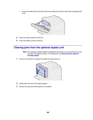 Page 8684
–If the print media exits to the top of the fuser, grasp the sheet on both sides and gently pull
it out.
5Close the printer side door (Door A).
6Close the duplex unit door (Door E).
Clearing jams from the optional duplex unit
Note:If an optional envelope feeder is installed on the printer, you must remove it so you
can open the duplex unit door. For instructions, seeRemoving the optional
envelope feeder.
1Push up on the latch to release the duplex unit door (Door E).
2Gently lower the door to the open...