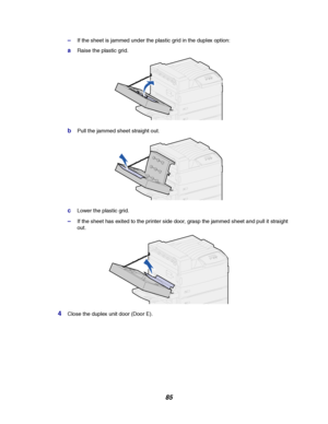 Page 8785
–If the sheet is jammed under the plastic grid in the duplex option:
aRaise the plastic grid.
bPull the jammed sheet straight out.
cLower the plastic grid.
–If the sheet has exited to the printer side door, grasp the jammed sheet and pull it straight
out.
4Close the duplex unit door (Door E).
Downloaded From ManualsPrinter.com Manuals 