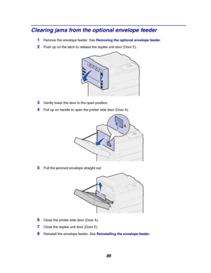 Page 8886
Clearing jams from the optional envelope feeder
1Remove the envelope feeder. SeeRemoving the optional envelope feeder.
2Push up on the latch to release the duplex unit door (Door E).
3Gently lower the door to the open position.
4Pull up on handle to open the printer side door (Door A).
5Pull the jammed envelope straight out.
6Close the printer side door (Door A).
7Close the duplex unit door (Door E).
8Reinstall the envelope feeder. SeeReinstalling the envelope feeder.
Downloaded From...