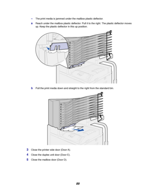 Page 9189
–The print media is jammed under the mailbox plastic deflector.
aReach under the mailbox plastic deflector. Pull it to the right. The plastic deflector moves
up. Keep the plastic deflector in this up position.
bPull the print media down and straight to the right from the standard bin.
3Close the printer side door (Door A).
4Close the duplex unit door (Door E).
5Close the mailbox door (Door D).
Downloaded From ManualsPrinter.com Manuals 