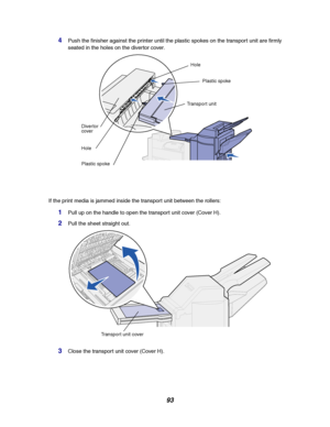 Page 9593
4Push the finisher against the printer until the plastic spokes on the transport unit are firmly
seated in the holes on the diver tor cover.
If the print media is jammed inside the transport unit between the rollers:
1Pull up on the handle to open the transport unit cover (Cover H).
2Pull the sheet straight out.
3Close the transport unit cover (Cover H).
Hole
Transport unit
Plastic spoke Hole Divertor
cover
Plastic spoke
Transport unit cover
Downloaded From ManualsPrinter.com Manuals 