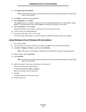 Page 12Windows
12
Installing drivers for local printing
2Click Install Printer and Software.
Note:Some Windows operating systems require that the user has administrative access to install printer 
drivers on the computer.
3Click Agree to accept the license agreement.
4Select Suggested, and click Next.
The Suggested option is the default installation for local and network-attached setup. To install utilities, change 
settings, or customize device drivers, select Custom, and follow the instructions on the...