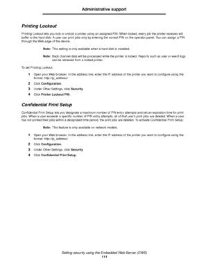 Page 111Setting security using the Embedded Web Server (EWS)
111
Administrative support
Printing Lockout
Printing Lockout lets you lock or unlock a printer using an assigned PIN. When locked, every job the printer receives will 
buffer to the hard disk. A user can print jobs only by entering the correct PIN on the operator panel. You can assign a PIN 
through the Web page of the device.
Note:This setting is only available when a hard disk is installed.
Note:Back channel data will be processed while the printer...