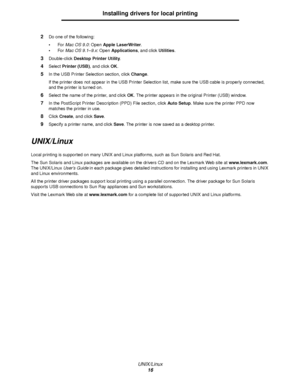 Page 16UNIX/Linux
16
Installing drivers for local printing
2Do one of the following:
For Mac OS 9.0: Open Apple LaserWriter.
For Mac OS 9.1–9.x: Open Applications, and click Utilities.
3Double-click Desktop Printer Utility.
4Select Printer (USB), and click OK.
5In the USB Printer Selection section, click Change.
If the printer does not appear in the USB Printer Selection list, make sure the USB cable is properly connected, 
and the printer is turned on.
6Select the name of the printer, and click OK. The...