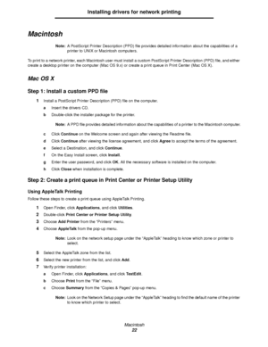 Page 22Macintosh
22
Installing drivers for network printing
Macintosh
Note:A PostScript Printer Description (PPD) file provides detailed information about the capabilities of a 
printer to UNIX or Macintosh computers.
To print to a network printer, each Macintosh user must install a custom PostScript Printer Description (PPD) file, and either 
create a desktop printer on the computer (Mac OS 9.x) or create a print queue in Print Center (Mac OS X).
Mac OS X
Step 1: Install a custom PPD file
1Install a PostScript...