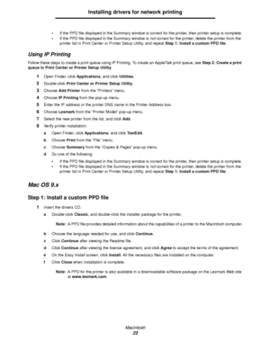 Page 23Macintosh
23
Installing drivers for network printing
If the PPD file displayed in the Summary window is correct for the printer, then printer setup is complete.
If the PPD file displayed in the Summary window is not correct for the printer, delete the printer from the 
printer list in Print Center or Printer Setup Utility, and repeat Step 1: Install a custom PPD file.
Using IP Printing
Follow these steps to create a print queue using IP Printing. To create an AppleTalk print queue, see Step 2: Create a...