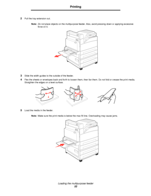 Page 53Loading the multipurpose feeder
53
Printing
2Pull the tray extension out.
Note:Do not place objects on the multipurpose feeder. Also, avoid pressing down or applying excessive 
force on it.
3Slide the width guides to the outside of the feeder.
4Flex the sheets or envelopes back and forth to loosen them, then fan them. Do not fold or crease the print media. 
Straighten the edges on a level surface.
5Load the media in the feeder.
Note:Make sure the print media is below the max fill line. Overloading may...