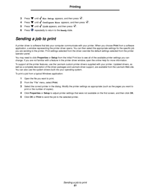 Page 61Sending a job to print
61
Printing
3Press  until  Bin Setup appears, and then press  .
4Press  until  Configure Bins appears, and then press  .
5Press  until  Link appears, and then press  .
6Press   repeatedly to return to the Ready state.
Sending a job to print
A printer driver is software that lets your computer communicate with your printer. When you choose Print from a software 
application, a window representing the printer driver opens. You can then select the appropriate settings for the specific...