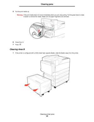 Page 85Clearing printer jams
85
Clearing jams
5Pull the print media up.
Warning:If the print media does not move immediately when you pull, stop pulling. Pull the green lever to make 
it easier to remove the media. Make sure all paper fragments are removed.
6Close Door A.
7Press .
Clearing Area B
1If the printer is configured with a 2000-sheet high capacity feeder, slide the feeder away from the printer.
Downloaded From ManualsPrinter.com Manuals 