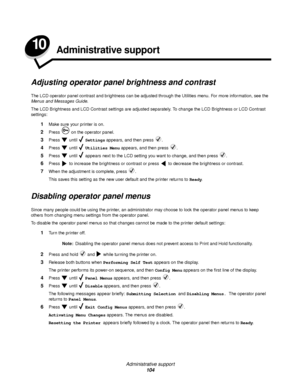 Page 104Administrative support
104
10Administrative support
Adjusting operator panel brightness and contrast
The LCD operator panel contrast and brightness can be adjusted through the Utilities menu. For more information, see the 
Menus and Messages Guide.
The LCD Brightness and LCD Contrast settings are adjusted separately. To change the LCD Brightness or LCD Contrast 
settings:
1Make sure your printer is on.
2Press   on the operator panel.
3Press  until  Settings appears, and then press  .
4Press  until...