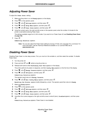 Page 106Adjusting Power Saver
106
Administrative support
Adjusting Power Saver
To  a d j u s t  t h e Power Saver setting:
1Make sure the printer is on and Ready appears on the display.
2Press   on the operator panel.
3Press  until  Settings appears, and then press  .
4Press  until  Setup Menu appears, and then press  .
5Press  until  Power Saver appears, and then press  .
6Using the numeric pad or the right and left arrows on the operator panel, enter the number of minutes for the 
printer to wait before...