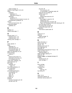 Page 118118
Index
staple cartridge 72
maximum stack height 50, 53, 56
media
guidelines
letterhead 44
letterhead, printing 44
letterhead
guidelines 44
loading instructions based on source 44
transparencies, guidelines 45
memory
Print and Hold function 65
multipurpose feeder
guidelines 52
N
NetWare 24
network setup page 17
O
operator panel 9, 17
disabling menus 104
enabling menus 105
ordering, toner cartridge 71
P
panel, operator 9
paper
letterhead 44
preprinted forms 44
recommended types 42
unsatisfactory types...