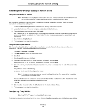 Page 21Windows
21
Installing drivers for network printing
Install the printer driver (or subset) on network clients
Using the point and print method
Note:This method is usually the best use of system resources. The server handles driver modifications and 
the print job processing. This lets network clients return to applications much faster.
With this method, a subset of driver information is copied from the server to the client computer. This is just enough 
information to send a print job to the printer....