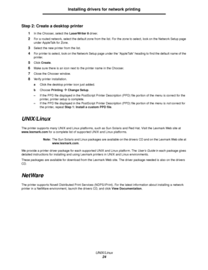 Page 24UNIX/Linux
24
Installing drivers for network printing
Step 2: Create a desktop printer
1In the Chooser, select the LaserWriter 8 driver.
2For a routed network, select the default zone from the list. For the zone to select, look on the Network Setup page 
under AppleTalk for Zone.
3Select the new printer from the list.
4For printer to select, look on the Network Setup page under the “AppleTalk” heading to find the default name of the 
printer.
5Click Create.
6Make sure there is an icon next to the printer...