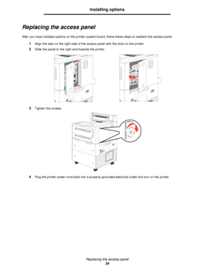 Page 34Replacing the access panel
34
Installing options
Replacing the access panel
After you have installed options on the printer system board, follow these steps to reattach the access panel.
1Align the tabs on the right side of the access panel with the slots on the printer.
2Slide the panel to the right and towards the printer.
3Tighten the screws. 
4Plug the printer power cord back into a properly grounded electrical outlet and turn on the printer.
Downloaded From ManualsPrinter.com Manuals 