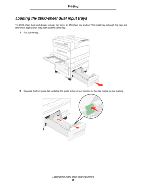 Page 55Loading the 2000-sheet dual input trays
55
Printing
Loading the 2000-sheet dual input trays
The 2000-sheet dual input drawer includes two trays: an 850-sheet tray and an 1150-sheet tray. Although the trays are 
different in appearance, they both load the same way.
1Pull out the tray.
2Squeeze the front guide tab, and slide the guide to the correct position for the size media you are loading.
Downloaded From ManualsPrinter.com Manuals 