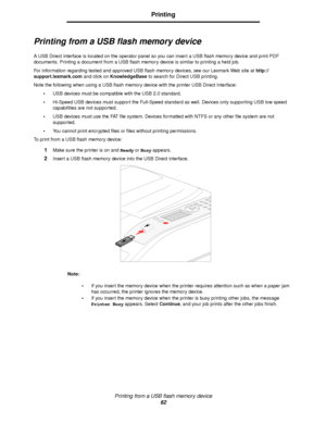 Page 62Printing from a USB flash memory device
62
Printing
Printing from a USB flash memory device
A USB Direct interface is located on the operator panel so you can insert a USB flash memory device and print PDF 
documents. Printing a document from a USB flash memory device is similar to printing a held job.
For information regarding tested and approved USB flash memory devices, see our Lexmark Web site at http://
support.lexmark.com and click on KnowledgeBase to search for Direct USB printing.
Note the...