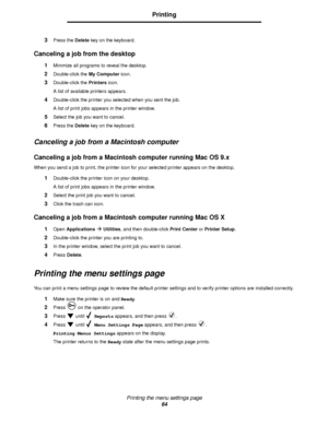 Page 64Printing the menu settings page
64
Printing
3Press the Delete key on the keyboard.
Canceling a job from the desktop
1Minimize all programs to reveal the desktop.
2Double-click the My Computer icon.
3Double-click the Printers icon.
A list of available printers appears. 
4Double-click the printer you selected when you sent the job.
A list of print jobs appears in the printer window.
5Select the job you want to cancel.
6Press the Delete key on the keyboard.
Canceling a job from a Macintosh computer...