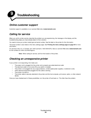 Page 94Troubleshooting
94
9Troubleshooting
Online customer support
Customer support is available on our Lexmark Web site at www.lexmark.com.
Calling for service
When you call for printer service, describe the problem you are experiencing, the message on the display, and the 
troubleshooting steps you have already taken to find a solution.
You need to know your printer model type and serial number. See the label on the printer for this information.
The serial number is also listed on the menu settings page. See...