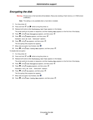 Page 107Encrypting the disk
107
Administrative support
Encrypting the disk
Warning:All resources on the hard disk will be deleted. (Resources residing in flash memory or in RAM remain 
unaffected.)
Note:This setting is only available when a hard disk is installed.
1Turn the printer off.
2Press and hold   and   while turning the printer on.
3Release both buttons when Performing Self Test appears on the display.
The printer performs its power-on sequence, and then Config Menu appears on the first line of the...