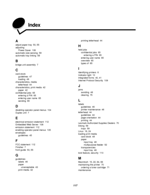 Page 117117
Index
A
adjust paper tray 50, 55
adjusting
Power Saver 106
automatic size sensing 59
automatic tray linking 59
B
bridge unit assembly 7
C
card stock
guidelines 47
loading 49
characteristics, media
letterhead 44
characteristics, print media 42
paper 42
confidential jobs 65
entering a PIN 65
entering user name 65
sending 65
D
disabling operator panel menus 104
Duplex unit 7
E
electrical emission statement 112
Embedded Web Server 108
emission statement 112
enabling operator panel menus 105
envelopes...