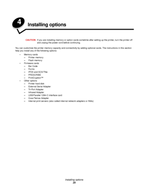 Page 25Installing options
25
4Installing options
CAUTION:If you are installing memory or option cards sometime after setting up the printer, turn the printer off 
and unplug the power cord before continuing.
You can customize the printer memory capacity and connectivity by adding optional cards. The instructions in this section 
help you install any of the following options:
Memory cards
–Printer memory
–Flash memory
Firmware cards
–Bar Code
–For ms
–IPDS and SCS/TNe
–PRESCRIBE
–PrintCryption™
Other options...