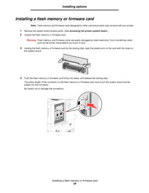 Page 29Installing a flash memory or firmware card
29
Installing options
Installing a flash memory or firmware card
Note:Flash memory and firmware cards designed for other Lexmark printers may not work with your printer.
1Remove the system board access panel. (See Accessing the printer system board.)
2Unpack the flash memory or firmware card.
Warning:Flash memory and firmware cards are easily damaged by static electricity. Touch something metal 
such as the printer frame before you touch a card.
3Holding the...