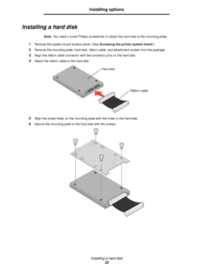 Page 32Installing a hard disk
32
Installing options
Installing a hard disk
Note:You need a small Phillips screwdriver to attach the hard disk to the mounting plate.
1Remove the system board access panel. (See Accessing the printer system board.)
2Remove the mounting plate, hard disk, ribbon cable, and attachment screws from the package.
3Align the ribbon cable connector with the connector pins on the hard disk.
4Attach the ribbon cable to the hard disk.
5Align the screw holes on the mounting plate with the...