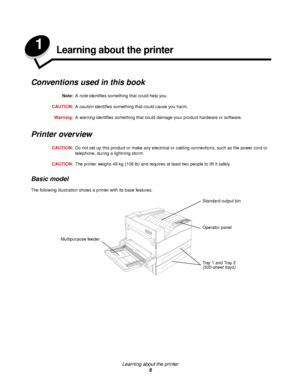 Page 6Learning about the printer
6
1Learning about the printer
Conventions used in this book
Note:A note identifies something that could help you.
CAUTION:A caution identifies something that could cause you harm.
Warning:A warning identifies something that could damage your product hardware or software.
Printer overview
CAUTION:Do not set up this product or make any electrical or cabling connections, such as the power cord or 
telephone, during a lightning storm.
CAUTION:The printer weighs 49 kg (108 lb) and...