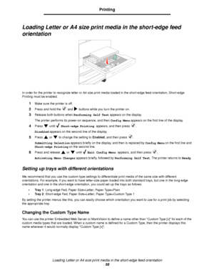 Page 58Loading Letter or A4 size print media in the short-edge feed orientation
58
Printing
Loading Letter or A4 size print media in the short-edge feed 
orientation
In order for the printer to recognize letter or A4 size print media loaded in the short-edge feed orientation, Short-edge 
Printing must be enabled.
1Make sure the printer is off.
2Press and hold the   and   buttons while you turn the printer on.
3Release both buttons when Performing Self Test appears on the display.
The printer performs its...