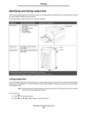 Page 60Identifying and linking output bins
60
Printing
Identifying and linking output bins
There is one standard output bin on all printer models. If you need additional output capacity, the optional finisher provides 
up to 3500 sheets of additional output capacity.
The following table provides information on output bin capacities.
Linking output bins
If you have multiple output bins, linking them lets you create a single output source so the printer can automatically switch 
output to the next available bin....