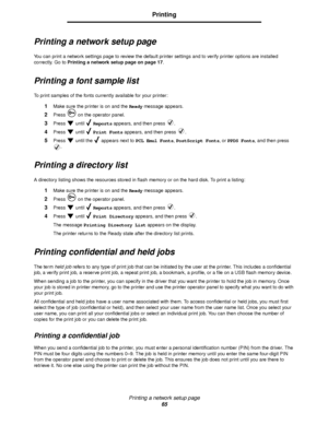 Page 65Printing a network setup page
65
Printing
Printing a network setup page
You can print a network settings page to review the default printer settings and to verify printer options are installed 
correctly. Go to Printing a network setup page on page 17.
Printing a font sample list
To print samples of the fonts currently available for your printer:
1Make sure the printer is on and the Ready message appears.
2Press   on the operator panel.
3Press  until  Reports appears, and then press  .
4Press  until...