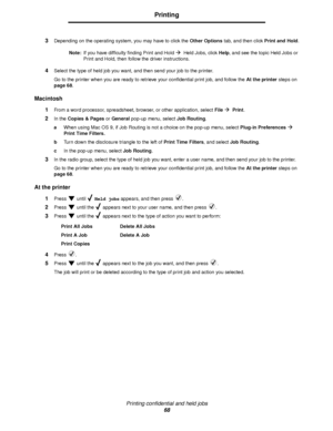 Page 68Printing confidential and held jobs
68
Printing
3Depending on the operating system, you may have to click the Other Options tab, and then click Print and Hold.
Note:If you have difficulty finding Print and Hold
Æ  Held Jobs, click Help, and see the topic Held Jobs or 
Print and Hold, then follow the driver instructions.
4Select the type of held job you want, and then send your job to the printer.
Go to the printer when you are ready to retrieve your confidential print job, and follow the At the printer...