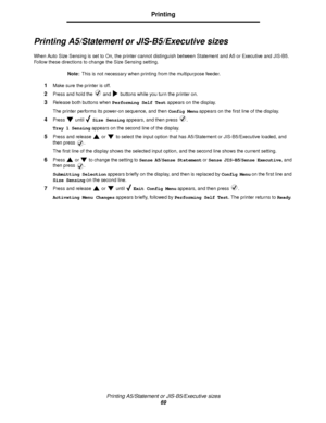 Page 69Printing A5/Statement or JIS-B5/Executive sizes
69
Printing
Printing A5/Statement or JIS-B5/Executive sizes
When Auto Size Sensing is set to On, the printer cannot distinguish between Statement and A5 or Executive and JIS-B5. 
Follow these directions to change the Size Sensing setting.
Note:This is not necessary when printing from the multipurpose feeder.
1Make sure the printer is off.
2Press and hold the   and   buttons while you turn the printer on.
3Release both buttons when Performing Self Test...