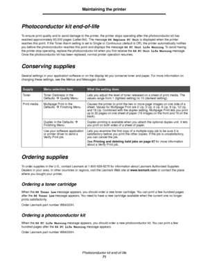 Page 71Photoconductor kit end-of-life
71
Maintaining the printer
Photoconductor kit end-of-life
To ensure print quality and to avoid damage to the printer, the printer stops operating after the photoconductor kit has 
reached approximately 60,000 pages (Letter/A4). The message 84 Replace PC Unit is displayed when the printer 
reaches this point. If the Toner Alarm setting is set to Single or Continuous (default is Off), the printer automatically notifies 
you before the photoconductor reaches this point and...
