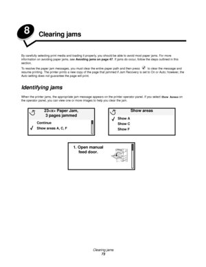 Page 73Clearing jams
73
8Clearing jams
By carefully selecting print media and loading it properly, you should be able to avoid most paper jams. For more 
information on avoiding paper jams, see Avoiding jams on page 47. If jams do occur, follow the steps outlined in this 
section.
To resolve the paper jam messages, you must clear the entire paper path and then press   to clear the message and 
resume printing. The printer prints a new copy of the page that jammed if Jam Recovery is set to On or Auto; however,...