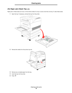 Page 76Clearing printer jams
76
Clearing jams
24x Paper Jam Check Tray 
Paper jams in these areas can occur on the incline surface of a tray or across more than one tray. To clear these areas:
1Open the tray. If necessary, remove the tray from the printer.
2Remove the media from the printer tray slot.
3Remove any crumpled paper from the tray.
4Insert the tray into the printer.
5Press .
Downloaded From ManualsPrinter.com Manuals 