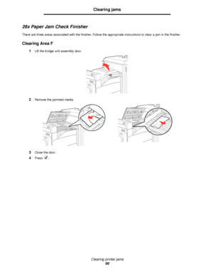 Page 90Clearing printer jams
90
Clearing jams
28x Paper Jam Check Finisher
There are three areas associated with the finisher. Follow the appropriate instructions to clear a jam in the finisher.
Clearing Area F
1Lift the bridge unit assembly door.
2Remove the jammed media.
3Close the door.
4Press .
Downloaded From ManualsPrinter.com Manuals 