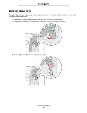 Page 92Clearing staple jams
92
Clearing jams
Clearing staple jams
A Staples Empty or Misfed message indicates staples are jammed in the stapler. This requires removing the staple 
cartridge holder from the printer.
1Check that the machine stops operations, and open Door G (front door) of the finisher.
2Hold the lever on the staple cartridge holder, and move the holder to the right (towards you).
3Firmly pull the colored tab to remove the staple cartridge.
Downloaded From ManualsPrinter.com Manuals 