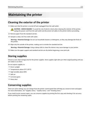 Page 122Maintaining the printer
Cleaning the exterior of the printer
1Make sure that the printer is turned off and unplugged from the wall outlet.
CAUTION—SHOCK HAZARD: To avoid the risk of electric shock when cleaning the exterior of the printer,
unplug the power cord from the wall outlet and disconnect all cables to the printer before proceeding.
2Remove paper from the standard exit bin.
3Dampen a clean, lint‑free cloth with water.
Warning—Potential Damage: Do not use household cleaners or detergents, as they...