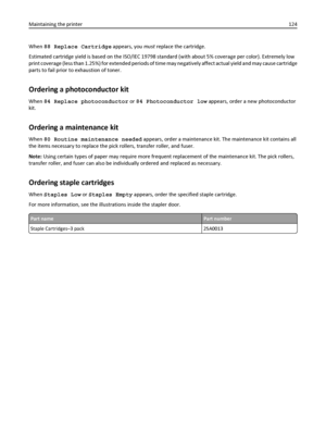 Page 124When 88 Replace Cartridge appears, you must replace the cartridge.
Estimated cartridge yield is based on the ISO/IEC 19798 standard (with about 5% coverage per color). Extremely low
print coverage (less than 1.25%) for extended periods of time may negatively affect actual yield and may cause cartridge
parts to fail prior to exhaustion of toner.
Ordering a photoconductor kit
When 84 Replace photoconductor or 84 Photoconductor low appears, order a new photoconductor
kit.
Ordering a maintenance kit
When 80...