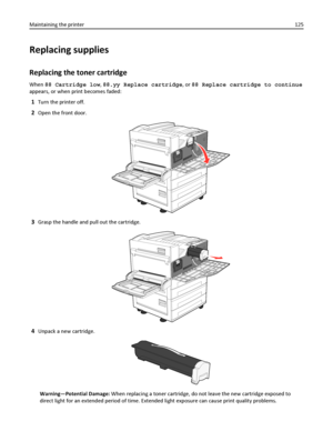 Page 125Replacing supplies
Replacing the toner cartridge
When 88 Cartridge low, 88.yy Replace cartridge, or 88 Replace cartridge to continue
appears, or when print becomes faded:
1Turn the printer off.
2Open the front door.
3Grasp the handle and pull out the cartridge.
4Unpack a new cartridge.
Warning—Potential Damage: When replacing a toner cartridge, do not leave the new cartridge exposed to
direct light for an extended period of time. Extended light exposure can cause print quality problems. Maintaining the...