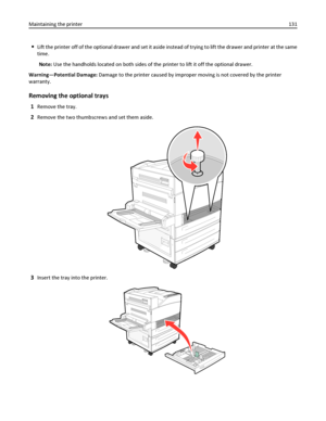 Page 131Lift the printer off of the optional drawer and set it aside instead of trying to lift the drawer and printer at the same
time.
Note: Use the handholds located on both sides of the printer to lift it off the optional drawer.
Warning—Potential Damage: Damage to the printer caused by improper moving is not covered by the printer
warranty.
Removing the optional trays
1Remove the tray.
2Remove the two thumbscrews and set them aside.
3Insert the tray into the printer.
Maintaining the printer131
Downloaded...