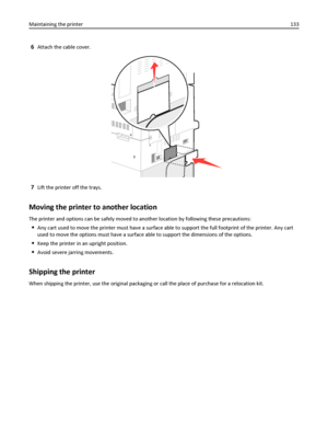 Page 1336Attach the cable cover.
7Lift the printer off the trays.
Moving the printer to another location
The printer and options can be safely moved to another location by following these precautions:
Any cart used to move the printer must have a surface able to support the full footprint of the printer. Any cart
used to move the options must have a surface able to support the dimensions of the options.
Keep the printer in an upright position.
Avoid severe jarring movements.
Shipping the printer
When shipping...