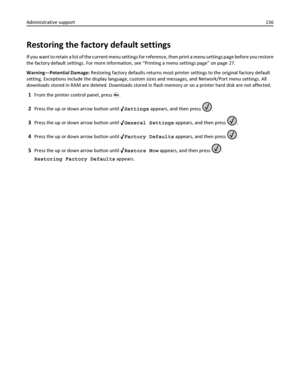 Page 136Restoring the factory default settings
If you want to retain a list of the current menu settings for reference, then print a menu settings page before you restore
the factory default settings. For more information, see “Printing a menu settings page” on page 27.
Warning—Potential Damage: Restoring factory defaults returns most printer settings to the original factory default
setting. Exceptions include the display language, custom sizes and messages, and Network/Port menu settings. All
downloads stored...