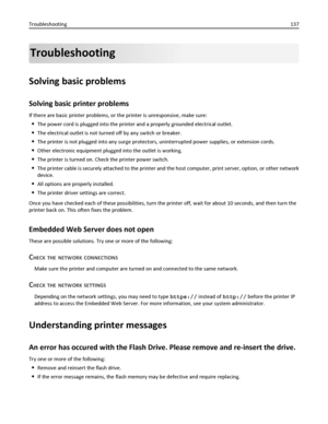 Page 137Troubleshooting
Solving basic problems
Solving basic printer problems
If there are basic printer problems, or the printer is unresponsive, make sure:
The power cord is plugged into the printer and a properly grounded electrical outlet.
The electrical outlet is not turned off by any switch or breaker.
The printer is not plugged into any surge protectors, uninterrupted power supplies, or extension cords.
Other electronic equipment plugged into the outlet is working.
The printer is turned on. Check the...