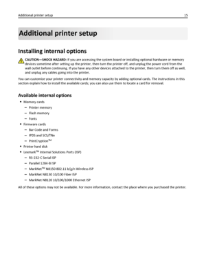 Page 15Additional printer setup
Installing internal options
CAUTION—SHOCK HAZARD: If you are accessing the system board or installing optional hardware or memory
devices sometime after setting up the printer, then turn the printer off, and unplug the power cord from the
wall outlet before continuing. If you have any other devices attached to the printer, then turn them off as well,
and unplug any cables going into the printer.
You can customize your printer connectivity and memory capacity by adding optional...