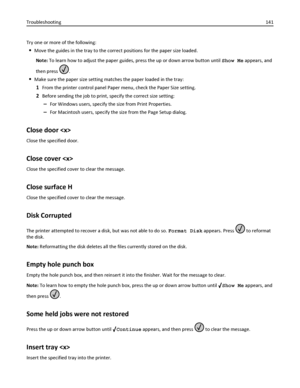 Page 141Try one or more of the following:
Move the guides in the tray to the correct positions for the paper size loaded.
Note: To learn how to adjust the paper guides, press the up or down arrow button until Show Me appears, and
then press 
.
Make sure the paper size setting matches the paper loaded in the tray:
1From the printer control panel Paper menu, check the Paper Size setting.
2Before sending the job to print, specify the correct size setting:
–For Windows users, specify the size from Print Properties....