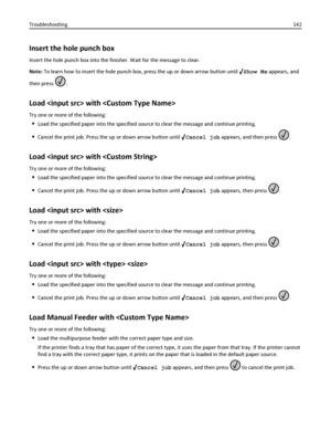 Page 142Insert the hole punch box
Insert the hole punch box into the finisher. Wait for the message to clear.
Note: To learn how to insert the hole punch box, press the up or down arrow button until 
Show Me appears, and
then press 
.
Load  with 
Try one or more of the following:
Load the specified paper into the specified source to clear the message and continue printing.
Cancel the print job. Press the up or down arrow button until Cancel job appears, and then press .
Load  with 
Try one or more of the...