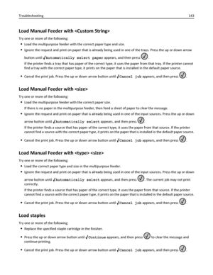 Page 143Load Manual Feeder with 
Try one or more of the following:
Load the multipurpose feeder with the correct paper type and size.
Ignore the request and print on paper that is already being used in one of the trays. Press the up or down arrow
button until 
Automatically select paper appears, and then press .
If the printer finds a tray that has paper of the correct type, it uses the paper from that tray. If the printer cannot
find a tray with the correct paper type, it prints on the paper that is installed...